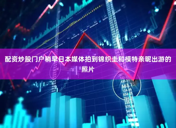 配资炒股门户稍早日本媒体拍到锦织圭和模特亲昵出游的照片