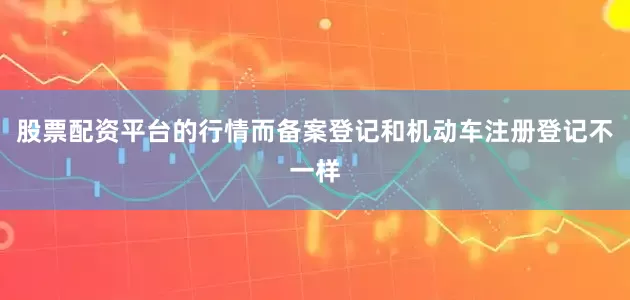 股票配资平台的行情而备案登记和机动车注册登记不一样