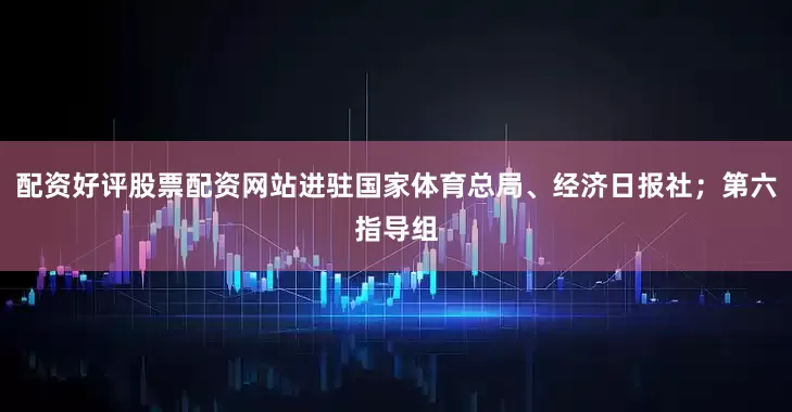 配资好评股票配资网站进驻国家体育总局、经济日报社；第六指导组