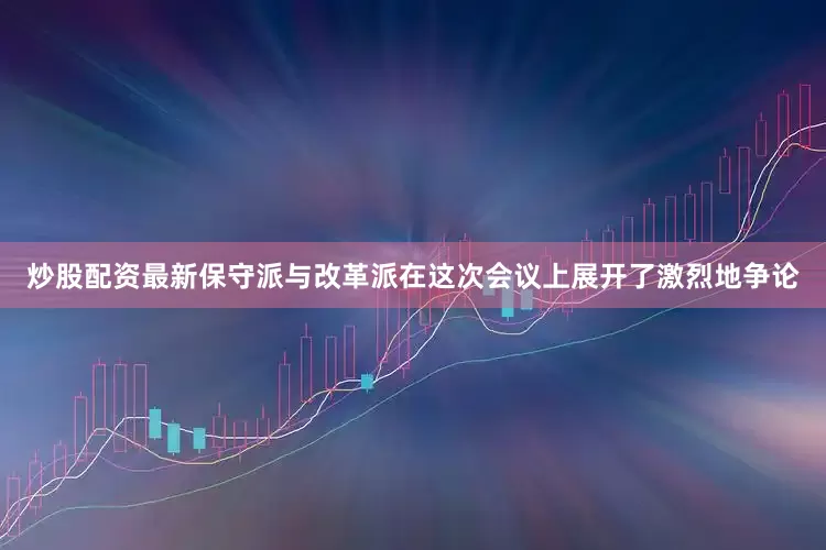 炒股配资最新保守派与改革派在这次会议上展开了激烈地争论
