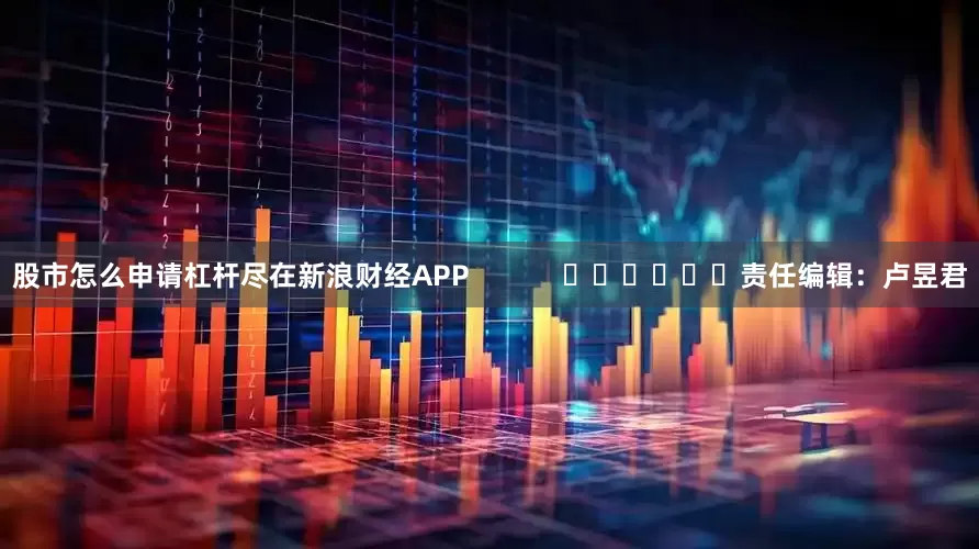 股市怎么申请杠杆尽在新浪财经APP            						责任编辑：卢昱君