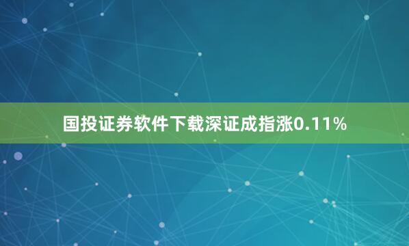 国投证券软件下载深证成指涨0.11%