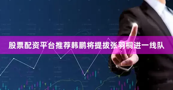 股票配资平台推荐韩鹏将提拔张羽桐进一线队