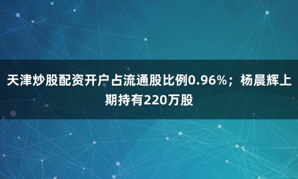 天津炒股配资开户占流通股比例0.96%；杨晨辉上期持有220万股